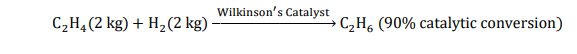 C2H4 (2 kg) + H2 (2 kg) Wilkinson ′s Catalyst C2H6 (90% catalytic conversion)